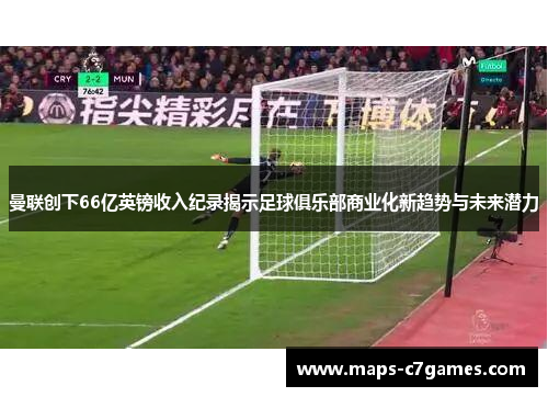 曼联创下66亿英镑收入纪录揭示足球俱乐部商业化新趋势与未来潜力