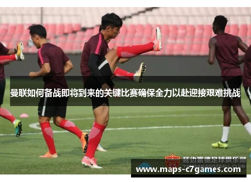 曼联如何备战即将到来的关键比赛确保全力以赴迎接艰难挑战