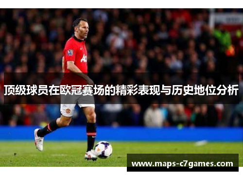 顶级球员在欧冠赛场的精彩表现与历史地位分析 顶级球员在欧冠赛场的精彩表现与历史地位分析